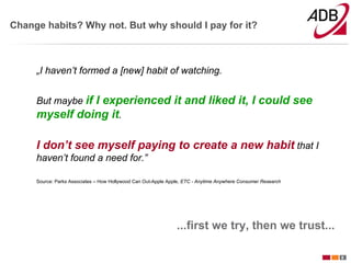 Change habits? Why not. But why should I pay for it?



     „I haven’t formed a [new] habit of watching.


     But maybe if
               I experienced it and liked it, I could see
     myself doing it.

     I don’t see myself paying to create a new habit that I
     haven’t found a need for.”

     Source: Parks Associates – How Hollywood Can Out-Apple Apple, ETC - Anytime Anywhere Consumer Research




                                                               ...first we try, then we trust...

                                                                                                              8
 