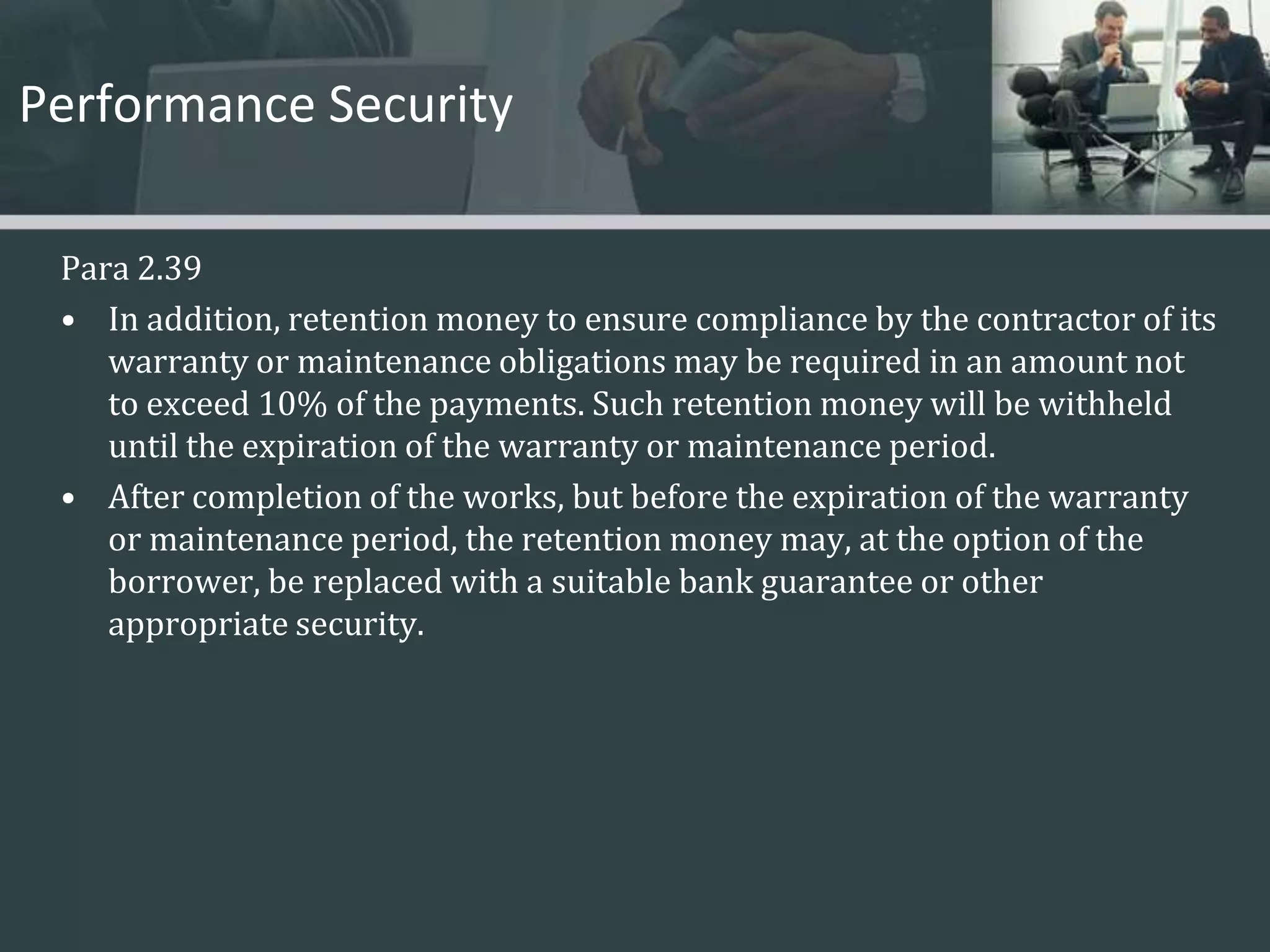 Performance SecurityPara 2.39In addition, retention money to ensure compliance by the contractor of its warranty or maintenance obligations may be required in an amount not to exceed 10% of the payments. Such retention money will be withheld until the expiration of the warranty or maintenance period. After completion of the works, but before the expiration of the warranty or maintenance period, the retention money may, at the option of the borrower, be replaced with a suitable bank guarantee or other appropriate security. 
