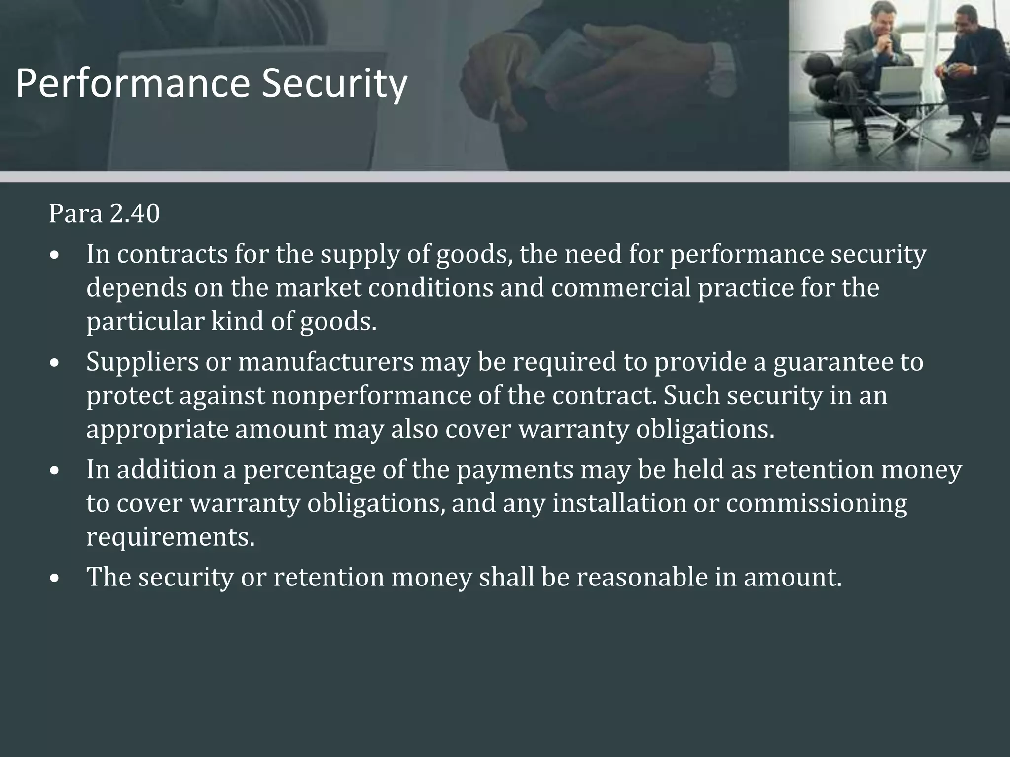 Performance SecurityPara 2.40 In contracts for the supply of goods, the need for performance security depends on the market conditions and commercial practice for the particular kind of goods. Suppliers or manufacturers may be required to provide a guarantee to protect against nonperformance of the contract. Such security in an appropriate amount may also cover warranty obligations. In addition a percentage of the payments may be held as retention money to cover warranty obligations, and any installation or commissioning requirements. The security or retention money shall be reasonable in amount. 