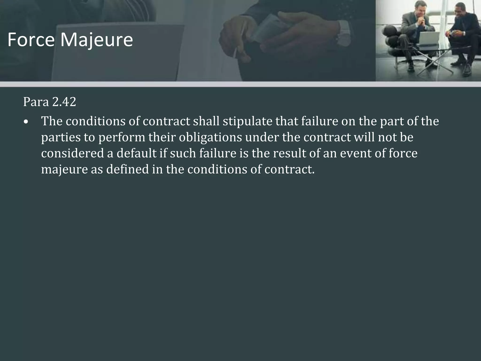 Force MajeurePara 2.42The conditions of contract shall stipulate that failure on the part of the parties to perform their obligations under the contract will not be considered a default if such failure is the result of an event of force majeure as defined in the conditions of contract. 