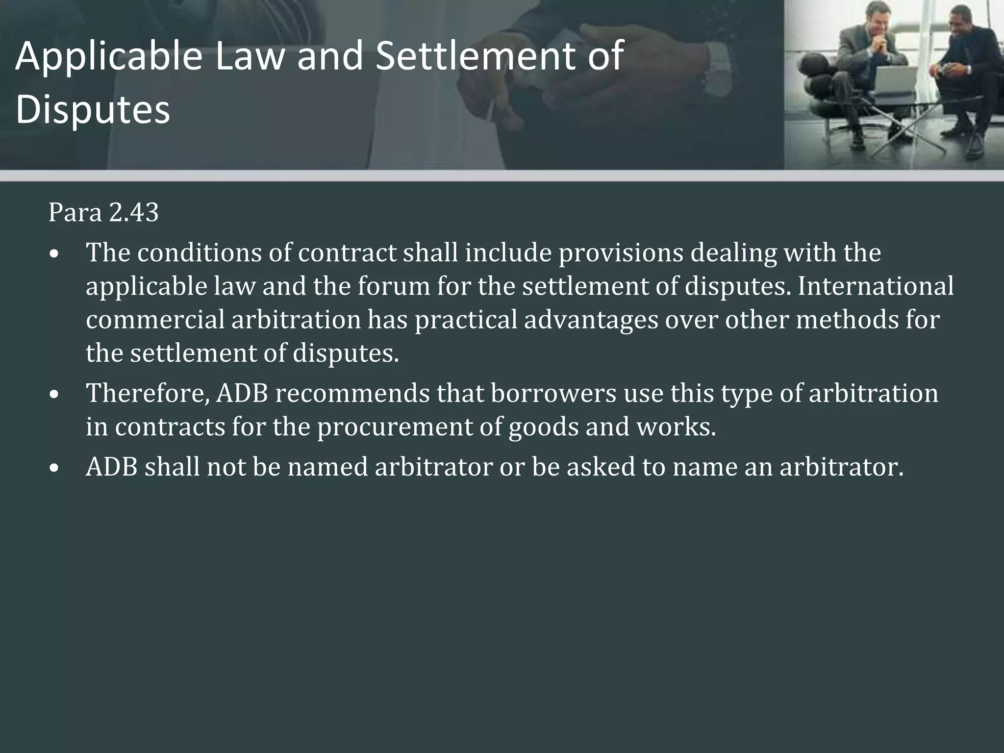 Applicable Law and Settlement of Disputes Para 2.43The conditions of contract shall include provisions dealing with the applicable law and the forum for the settlement of disputes. International commercial arbitration has practical advantages over other methods for the settlement of disputes. Therefore, ADB recommends that borrowers use this type of arbitration in contracts for the procurement of goods and works. ADB shall not be named arbitrator or be asked to name an arbitrator. 