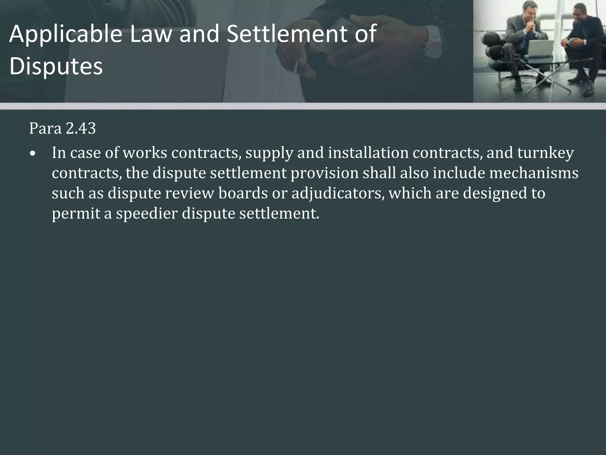 Applicable Law and Settlement of Disputes Para 2.43In case of works contracts, supply and installation contracts, and turnkey contracts, the dispute settlement provision shall also include mechanisms such as dispute review boards or adjudicators, which are designed to permit a speedier dispute settlement. 