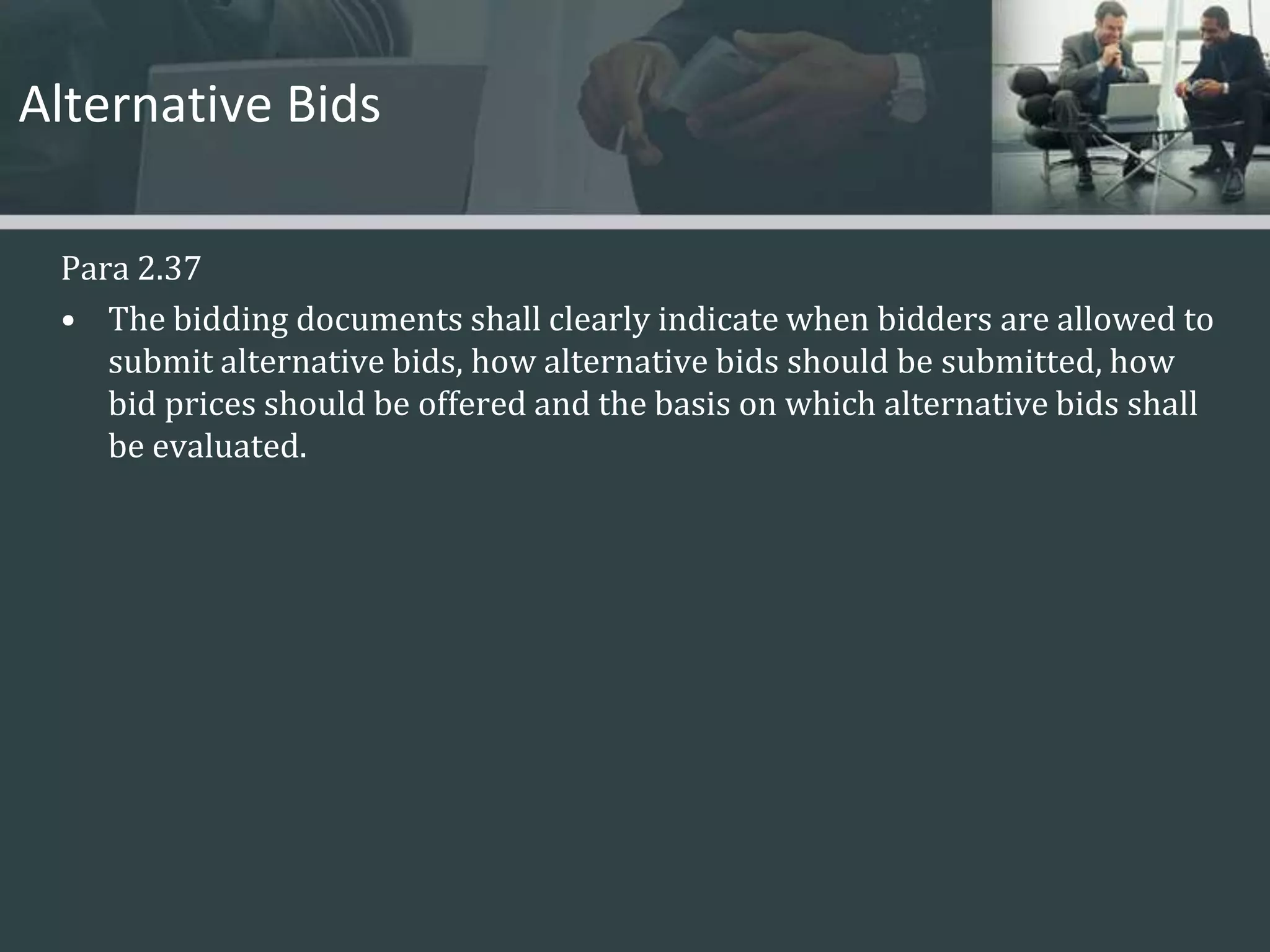 Alternative BidsPara 2.37The bidding documents shall clearly indicate when bidders are allowed to submit alternative bids, how alternative bids should be submitted, how bid prices should be offered and the basis on which alternative bids shall be evaluated.  