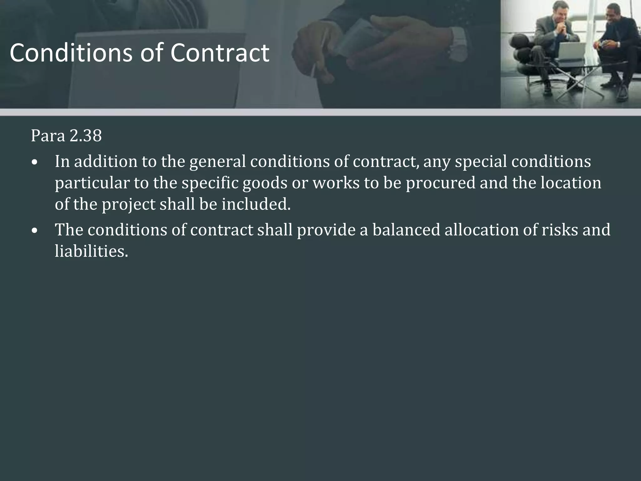 Conditions of ContractPara 2.38In addition to the general conditions of contract, any special conditions particular to the specific goods or works to be procured and the location of the project shall be included. The conditions of contract shall provide a balanced allocation of risks and liabilities. 