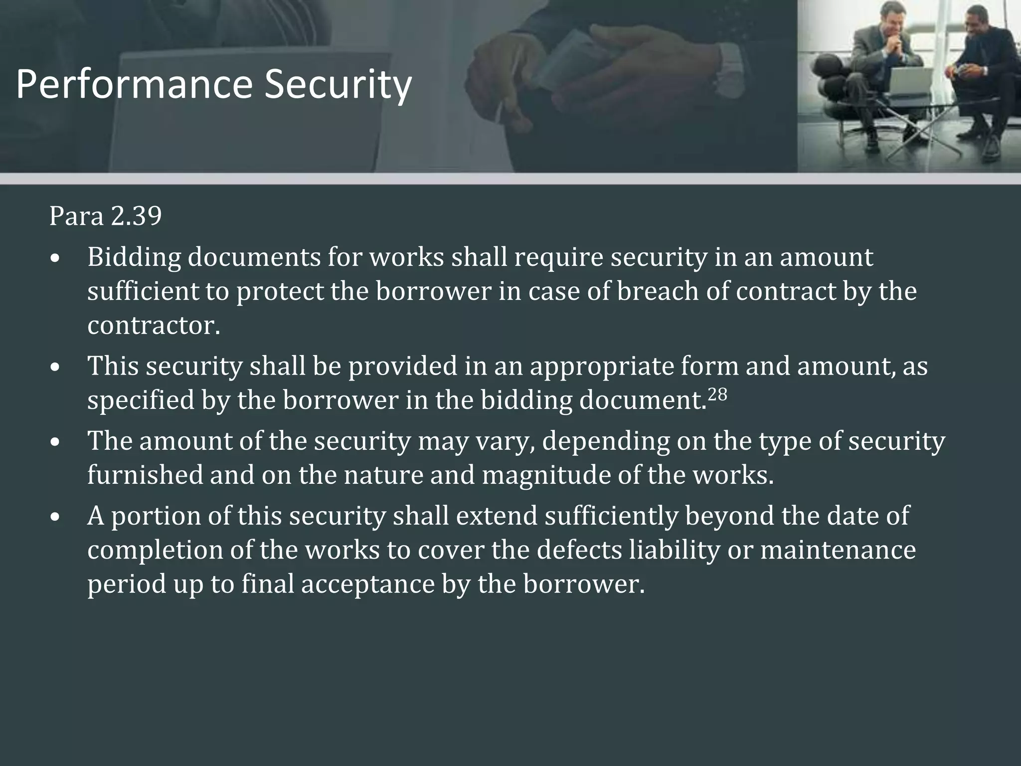 Performance SecurityPara 2.39Bidding documents for works shall require security in an amount sufficient to protect the borrower in case of breach of contract by the contractor. This security shall be provided in an appropriate form and amount, as specified by the borrower in the bidding document.28 The amount of the security may vary, depending on the type of security furnished and on the nature and magnitude of the works. A portion of this security shall extend sufficiently beyond the date of completion of the works to cover the defects liability or maintenance period up to final acceptance by the borrower. 