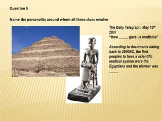 Question 5,[object Object],Name the personality around whom all these clues revolve,[object Object],The Daily Telegraph, May 10th 2007,[object Object],“How _____ gave us medicine”,[object Object],According to documents dating back to 2600BC, the first peoples to have a scientific medical system were the Egyptians and the pioneer was _____,[object Object]