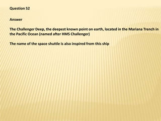 Question 52,[object Object],Answer,[object Object],The Challenger Deep, the deepest known point on earth, located in the Mariana Trench in the Pacific Ocean (named after HMS Challenger),[object Object],The name of the space shuttle is also inspired from this ship,[object Object]