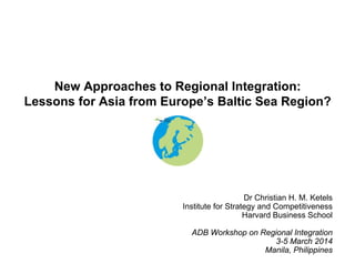 New Approaches to Regional Integration:
Lessons for Asia from Europe’s Baltic Sea Region?

Dr Christian H. M. Ketels
Institute for Strategy and Competitiveness
Harvard Business School
ADB Workshop on Regional Integration
3-5 March 2014
Manila, Philippines

 