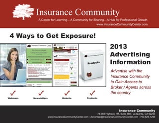 A Center for Learning... A Community for Sharing…A Hub for Professional Growth
                                                  www.InsuranceCommunityCenter.com



4 Ways to Get Exposure!
                                                                  2013
                                                                  Advertising
                                                                  Information
                                                                  Advertise with the
                                                                  Insurance Community
                                                                  to Gain Access to
                                                                  Broker / Agents across
                                                                  the country



                                                                          Insurance Community
                                                      78-365 Highway 111, Suite 388 - La Quinta, CA 92253
             www.InsuranceCommunityCenter.com - Advertise@InsuranceCommunityCenter.com - 760-625-1295
 