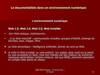 Le documentaliste dans un environnement numérique L’environnement numérique Web 1.0, Web 2.0, Web 3.0, Web invisible d’un Web statique, institutionnel... …  à un Web interactif : communautés virtuelles, groupes d’intérêt, échange de données, sons, images, films … au Web sémantique : intelligence artificielle, donner du sens au Web … et enfin le Web invisible, ou  web profond  (en anglais  deep web ) est la partie du web accessible en ligne, mais non indexée par des moteurs de recherche classiques généralistes; certains moteurs, tels que BASE, prennent cependant en compte cette partie du réseau .  