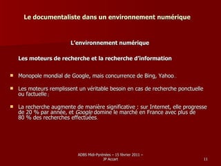 Le documentaliste dans un environnement numérique L’environnement numérique Les moteurs de recherche et la recherche d’information Monopole mondial de Google, mais concurrence de Bing, Yahoo …  Les moteurs remplissent un véritable besoin en cas de recherche ponctuelle ou factuelle  ; La recherche augmente de manière significative : sur Internet, elle progresse de 20 % par année, et  Google  domine le marché en France avec plus de 80 % des recherches effectuées .  