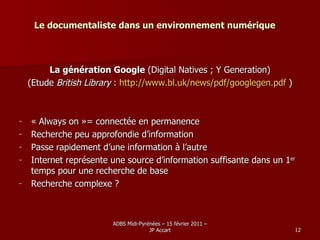 Le documentaliste dans un environnement numérique La génération Google  (Digital Natives ; Y Generation) (Etude  British Library  :  http://www.bl.uk/news/pdf/googlegen.pdf  ) « Always on »= connectée en permanence Recherche peu approfondie d’information Passe rapidement d’une information à l’autre Internet représente une source d’information suffisante dans un 1 er  temps pour une recherche de base Recherche complexe ? 