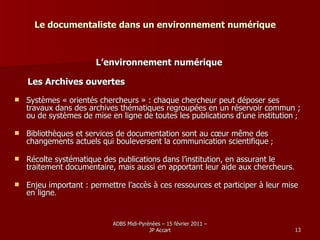 Le documentaliste dans un environnement numérique L’environnement numérique Les Archives ouvertes Systèmes « orientés chercheurs » : chaque chercheur peut déposer ses travaux dans des archives thématiques regroupées en un réservoir commun ; ou de systèmes de mise en ligne de toutes les publications d’une institution  ; Bibliothèques et services de documentation sont au cœur même des changements actuels qui bouleversent la communication scientifique  ; Récolte systématique des publications dans l’institution, en assurant le traitement documentaire, mais aussi en apportant leur aide aux chercheurs .  Enjeu important : permettre l’accès à ces ressources et participer à leur mise en ligne .  