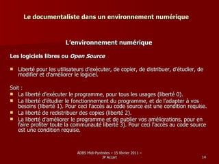 Le documentaliste dans un environnement numérique L’environnement numérique Les logiciels libres ou  Open Source Liberté pour les utilisateurs d'exécuter, de copier, de distribuer, d'étudier, de modifier et d'améliorer le logiciel.  Soit :  La liberté d'exécuter le programme, pour tous les usages (liberté 0).  La liberté d'étudier le fonctionnement du programme, et de l'adapter à vos besoins (liberté 1). Pour ceci l'accès au code source est une condition requise.  La liberté de redistribuer des copies (liberté 2).  La liberté d'améliorer le programme et de publier vos améliorations, pour en faire profiter toute la communauté liberté 3). Pour ceci l'accès au code source est une condition requise.  
