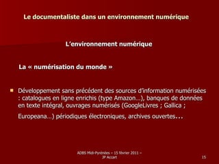 Le documentaliste dans un environnement numérique L’environnement numérique La « numérisation du monde » Développement sans précédent des sources d’information numérisées :  catalogues en ligne enrichis (type Amazon…), banques de données en texte intégral, ouvrages numérisés (GoogleLivres ; Gallica ; Europeana…) périodiques électroniques, archives ouvertes … 