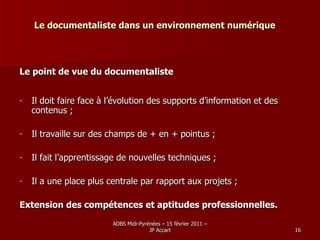 Le documentaliste dans un environnement numérique Le point de vue du documentaliste   Il doit faire face à l’évolution des supports d’information et des contenus ;  Il travaille sur des champs de + en + pointus ; Il fait l’apprentissage de nouvelles techniques ; Il a une place plus centrale par rapport aux projets ; Extension des compétences et aptitudes professionnelles. 