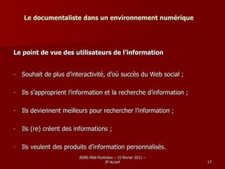 Le documentaliste dans un environnement numérique Le point de vue des utilisateurs de l’information Souhait de plus d’interactivité, d’où succès du Web social ; Ils s’approprient l’information et la recherche d’information ; Ils deviennent meilleurs pour rechercher l’information ; Ils (re) créent des informations ; Ils veulent des produits d’information personnalisés. 