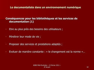 Le documentaliste dans un environnement numérique Conséquences pour les bibliothèques et les services de documentation (1) Etre au plus près des besoins des utilisateurs ; Pénétrer leur mode de vie ; Proposer des services et prestations adaptés ; Evoluer de manière constante : « le changement est la norme »… 