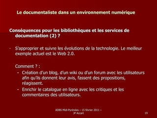 Le documentaliste dans un environnement numérique Conséquences pour les bibliothèques et les services de documentation (2) ? S’approprier et suivre les évolutions de la technologie. Le meilleur exemple actuel est le Web 2.0.  Comment ? : Création d’un blog, d’un wiki ou d’un forum avec les utilisateurs afin qu’ils donnent leur avis, fassent des propositions, réagissent. Enrichir le catalogue en ligne avec les critiques et les commentaires des utilisateurs. 