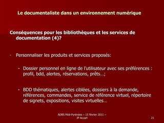 Le documentaliste dans un environnement numérique Conséquences pour les bibliothèques et les services de documentation (4)? Personnaliser les produits et services proposés: Dossier personnel en ligne de l’utilisateur avec ses préférences : profil, bdd, alertes, réservations, prêts…; BDD thématiques, alertes ciblées, dossiers à la demande, références, commandes, service de référence virtuel, répertoire de signets, expositions, visites virtuelles… 