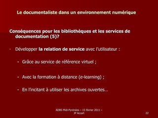 Le documentaliste dans un environnement numérique Conséquences pour les bibliothèques et les services de documentation (5)? Développer  la relation de service  avec l’utilisateur : Grâce au service de référence virtuel ; Avec la formation à distance (e-learning) ; En l’incitant à utiliser les archives ouvertes… 