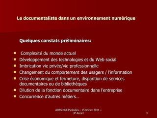 Le documentaliste dans un environnement numérique Quelques constats préliminaires: Complexité du monde actuel Développement des technologies et du Web social Imbrication vie privée/vie professionnelle Changement du comportement des usagers / l’information Crise économique et fermeture, disparition de services   documentaires ou de bibliothèques Dilution de la fonction documentaire dans l’entreprise Concurrence d’autres métiers… 
