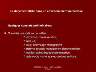 Le documentaliste dans un environnement numérique Quelques constats préliminaires: Nouvelles orientations du métier :  ° formation, communication,  ° Web 2.0,  ° veille, knowledge management ° archives-records management-documentation,  ° musées-bibliothèques-documentation ° technologie numérique et services en ligne…  
