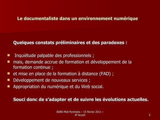 Le documentaliste dans un environnement numérique Quelques constats préliminaires et des paradoxes : Inquiétude palpable des professionnels ; mais, demande accrue de formation et développement de la  formation continue ; et mise en place de la formation à distance (FAD) ; Développement de nouveaux services ; Appropriation du numérique et du Web social. Souci donc de s’adapter et de suivre les évolutions actuelles. 