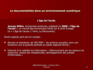 Le documentaliste dans un environnement numérique L’âge de l’accès Jeremy Rifkin , économiste américain, prédisait en  2000  «  l’âge de l’accès  », un nouvel âge économique fondé sur le droit d’usage. (in « L’âge de l’accès », Paris, La Découverte). Divers aspects sont pris en compte : Normes et standards, tel  OAI-PMH :   les archives ouvertes, avec une tendance vers la gratuité partielle ou totale (logiciels libres) ; Internet et la visibilité de l’information : référencement par les moteurs de recherche, emploi des métadonnées, développement des portails d’information ; 