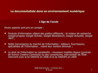Le documentaliste dans un environnement numérique L’âge de l’accès Divers aspects sont pris en compte : Produits d’information ciblent des publics différents : le moteur de recherche  Google  propose  Google Scholar ,  Google BookSearch ,  Google Actualité ,  Google Alert  ; Nette Convergence du marché de l’information : éditeurs, fournisseurs, spécialistes de l’information… voient leur nombre diminuer ; Le droit de l’information se complexifie : nouveaux modèles légaux (contrats de licence  Creative Commons ) ou des consortiums, intervention de l’État intervient avec la loi DADVSI en 2006 et la loi HADOPI en 2009 