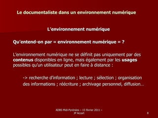 Le documentaliste dans un environnement numérique L’environnement numérique Qu’entend-on par « environnement numérique » ? L’environnement numérique ne se définit pas uniquement par des  contenus  disponibles en ligne, mais également par les  usages  possibles qu’un utilisateur peut en faire à distance : -> recherche d’information ; lecture ; sélection ; organisation  des informations ; réécriture ; archivage personnel, diffusion… 