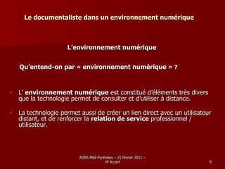 Le documentaliste dans un environnement numérique L’environnement numérique Qu’entend-on par « environnement numérique »  ? L’  environnement numérique  est constitué d’éléments très divers que la technologie permet de consulter et d’utiliser à distance . La technologie permet aussi de créer un lien direct avec un utilisateur distant, et de renforcer la  relation de service  professionnel / utilisateur . 