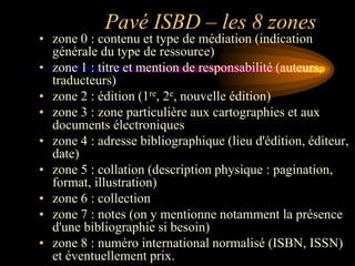 Pavé ISBD – les 8 zones
• zone 0 : contenu et type de médiation (indication
  générale du type de ressource)
• zone 1 : titre et mention de responsabilité (auteurs,
  traducteurs)
• zone 2 : édition (1re, 2e, nouvelle édition)
• zone 3 : zone particulière aux cartographies et aux
  documents électroniques
• zone 4 : adresse bibliographique (lieu d'édition, éditeur,
  date)
• zone 5 : collation (description physique : pagination,
  format, illustration)
• zone 6 : collection
• zone 7 : notes (on y mentionne notamment la présence
  d'une bibliographie si besoin)
• zone 8 : numéro international normalisé (ISBN, ISSN)
  et éventuellement prix.
 