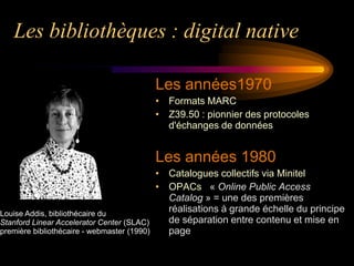 Les bibliothèques : digital native

                                             Les années1970
                                             • Formats MARC
                                             • Z39.50 : pionnier des protocoles
                                               d'échanges de données


                                             Les années 1980
                                             • Catalogues collectifs via Minitel
                                             • OPACs « Online Public Access
                                               Catalog » = une des premières
Louise Addis, bibliothécaire du
                                               réalisations à grande échelle du principe
Stanford Linear Accelerator Center (SLAC)      de séparation entre contenu et mise en
première bibliothécaire - webmaster (1990)     page
 