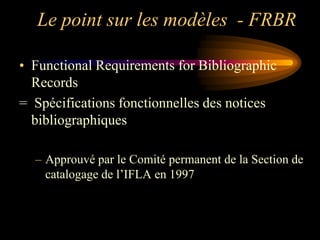 Le point sur les modèles - FRBR

• Functional Requirements for Bibliographic
  Records
= Spécifications fonctionnelles des notices
  bibliographiques

  – Approuvé par le Comité permanent de la Section de
    catalogage de l‟IFLA en 1997
 