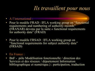 Ils travaillent pour nous
• A l‟international :
• Pour le modèle FRAD : IFLA working group on “functional
  requirements and numbering of authority records”
  (FRANAR) devenu par la suite « functional requirements
  for authority data” (FRAD)

• Pour le modèle FRSAD : IFLA working group on
  “functional requirements for subject authority data”
  (FRSAD)

• En France :
• BnF - pôle Modélisation fonctionnelle / direction des
  Services et des réseaux / département Information
  bibliographique et numérique.) : participation, traduction
 