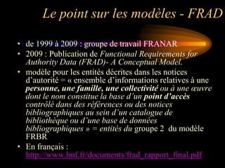 Le point sur les modèles - FRAD

• de 1999 à 2009 : groupe de travail FRANAR
• 2009 : Publication de Functional Requirements for
  Authority Data (FRAD)- A Conceptual Model.
• modèle pour les entités décrites dans les notices
  d‟autorité = « ensemble d‟informations relatives à une
  personne, une famille, une collectivité ou à une œuvre
  dont le nom constitue la base d’un point d’accès
  contrôlé dans des références ou des notices
  bibliographiques au sein d’un catalogue de
  bibliothèque ou d’une base de données
  bibliographiques » = entités du groupe 2 du modèle
  FRBR
• En français :
  http://www.bnf.fr/documents/frad_rapport_final.pdf
 