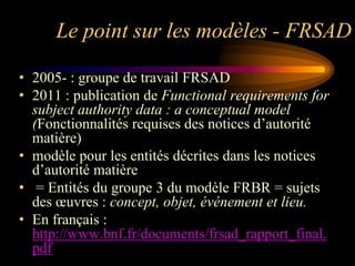 Le point sur les modèles - FRSAD

• 2005- : groupe de travail FRSAD
• 2011 : publication de Functional requirements for
  subject authority data : a conceptual model
  (Fonctionnalités requises des notices d‟autorité
  matière)
• modèle pour les entités décrites dans les notices
  d‟autorité matière
• = Entités du groupe 3 du modèle FRBR = sujets
  des œuvres : concept, objet, événement et lieu.
• En français :
  http://www.bnf.fr/documents/frsad_rapport_final.
  pdf
 