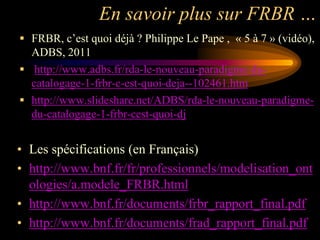 En savoir plus sur FRBR …
 FRBR, c‟est quoi déjà ? Philippe Le Pape , « 5 à 7 » (vidéo),
  ADBS, 2011
 http://www.adbs.fr/rda-le-nouveau-paradigme-du-
  catalogage-1-frbr-c-est-quoi-deja--102461.htm
 http://www.slideshare.net/ADBS/rda-le-nouveau-paradigme-
  du-catalogage-1-frbr-cest-quoi-dj


• Les spécifications (en Français)
• http://www.bnf.fr/fr/professionnels/modelisation_ont
  ologies/a.modele_FRBR.html
• http://www.bnf.fr/documents/frbr_rapport_final.pdf
• http://www.bnf.fr/documents/frad_rapport_final.pdf
 