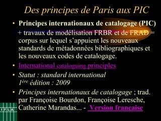 Des principes de Paris aux PIC
• Principes internationaux de catalogage (PIC)
  + travaux de modélisation FRBR et de FRAD =
  corpus sur lequel s‟appuient les nouveaux
  standards de métadonnées bibliographiques et
  les nouveaux codes de catalogage.
• International cataloguing principles
• Statut : standard international
  1ère édition : 2009
• Principes internationaux de catalogage ; trad.
  par Françoise Bourdon, Françoise Leresche,
  Catherine Marandas... - Version française
 