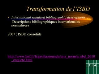 Transformation de l’ISBD
• International standard bibliographic descriptions :
   Descriptions bibliographiques internationales
  normalisées

2007 : ISBD consolidé




http://www.bnf.fr/fr/professionnels/anx_norm/a.isbd_2010
   _enquete.html
 