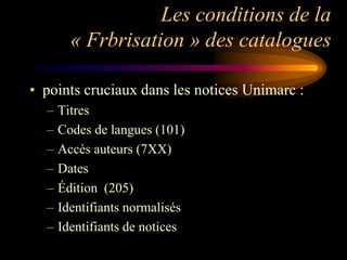 Les conditions de la
        « Frbrisation » des catalogues

• points cruciaux dans les notices Unimarc :
  –   Titres
  –   Codes de langues (101)
  –   Accès auteurs (7XX)
  –   Dates
  –   Édition (205)
  –   Identifiants normalisés
  –   Identifiants de notices
 