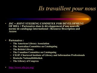 Ils travaillent pour nous

• JSC = JOINT STEERING COMMITEE FOR DEVELOPMENT
  OF RDA = Partenaires dans le développement d’une nouvelle
  norme de catalogage international : Resource Description and
  Access


• Partenaires :
    –   The American Library Association
    –   The Australian Committee on Cataloguing
    –   The British Library
    –   The Canadian Committee on Cataloguing
    –   CILIP: Chartered Institute of Library and Information Professionals
    –   Deutsche Nationalbibliothek
    –   The Library of Congress

• http://www.rda-jsc.org/
 