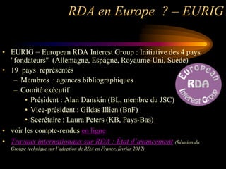 RDA en Europe ? – EURIG

• EURIG = European RDA Interest Group : Initiative des 4 pays
  "fondateurs" (Allemagne, Espagne, Royaume-Uni, Suède)
• 19 pays représentés
   – Membres : agences bibliographiques
   – Comité exécutif
       • Président : Alan Danskin (BL, membre du JSC)
       • Vice-président : Gildas Illien (BnF)
       • Secrétaire : Laura Peters (KB, Pays-Bas)
• voir les compte-rendus en ligne
• Travaux internationaux sur RDA : État d’avancement (Réunion du
  Groupe technique sur l’adoption de RDA en France, février 2012)
 