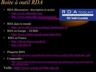 Boite à outil RDA
 • RDA (Ressources : description et accès)
    – http://www.rdatoolkit.org/
    – http://www.rdatoolkit.org/background

 • RDA dans le monde
    – http://www.rda-jsc.org/working2.html#chair-10
 • RDA en Europe - EURIG
    – http://www.slainte.org.uk/eurig/index.htm
 • RDA en France
    – http://rda-en-france.enssib.fr/
    – http://rda.abes.fr

 • Plaquette RDA
    – http://rda-en-france.enssib.fr/sites/rda-en-france.enssib.fr/files/Depliantv1.pdf
 • Comprendre :
    – http://www.adbs.fr/rda-le-nouveau-paradigme-du-catalogage-2-qu-est-ce-que-le-
      rda--102462.htm
 Veille : http://www.scoop.it/t/frbr-rda-etc
 