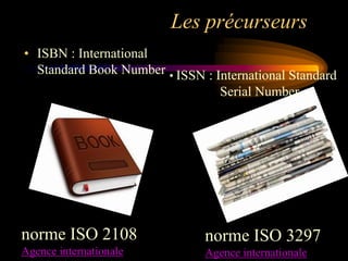 Les précurseurs
• ISBN : International
  Standard Book Number • ISSN : International Standard
                                  Serial Number




norme ISO 2108                 norme ISO 3297
Agence internationale          Agence internationale
 