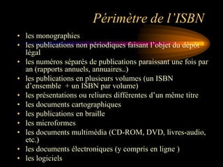 Périmètre de l’ISBN
• les monographies
• les publications non périodiques faisant l‟objet du dépôt
  légal
• les numéros séparés de publications paraissant une fois par
  an (rapports annuels, annuaires..)
• les publications en plusieurs volumes (un ISBN
  d‟ensemble + un ISBN par volume)
• les présentations ou reliures différentes d‟un même titre
• les documents cartographiques
• les publications en braille
• les microformes
• les documents multimédia (CD-ROM, DVD, livres-audio,
  etc.)
• les documents électroniques (y compris en ligne )
• les logiciels
 