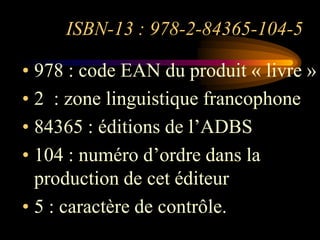 ISBN-13 : 978-2-84365-104-5

• 978 : code EAN du produit « livre »
• 2 : zone linguistique francophone
• 84365 : éditions de l‟ADBS
• 104 : numéro d‟ordre dans la
  production de cet éditeur
• 5 : caractère de contrôle.
 