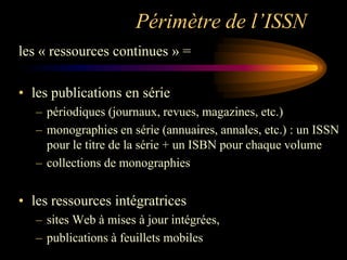 Périmètre de l’ISSN
les « ressources continues » =

• les publications en série
   – périodiques (journaux, revues, magazines, etc.)
   – monographies en série (annuaires, annales, etc.) : un ISSN
     pour le titre de la série + un ISBN pour chaque volume
   – collections de monographies


• les ressources intégratrices
   – sites Web à mises à jour intégrées,
   – publications à feuillets mobiles
 