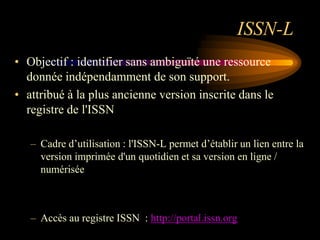 ISSN-L
• Objectif : identifier sans ambiguïté une ressource
  donnée indépendamment de son support.
• attribué à la plus ancienne version inscrite dans le
  registre de l'ISSN

   – Cadre d‟utilisation : l'ISSN-L permet d‟établir un lien entre la
     version imprimée d'un quotidien et sa version en ligne /
     numérisée



   – Accès au registre ISSN : http://portal.issn.org
 